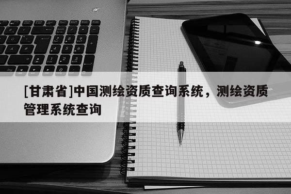 [甘肅省]中國(guó)測(cè)繪資質(zhì)查詢(xún)系統(tǒng)，測(cè)繪資質(zhì)管理系統(tǒng)查詢(xún)
