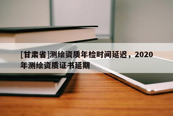 [甘肅省]測繪資質(zhì)年檢時間延遲，2020年測繪資質(zhì)證書延期