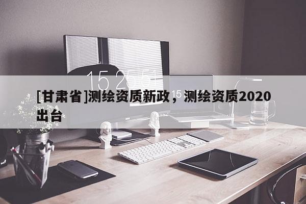 [甘肅省]測繪資質(zhì)新政，測繪資質(zhì)2020出臺(tái)
