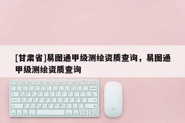 [甘肅省]易圖通甲級(jí)測(cè)繪資質(zhì)查詢，易圖通甲級(jí)測(cè)繪資質(zhì)查詢