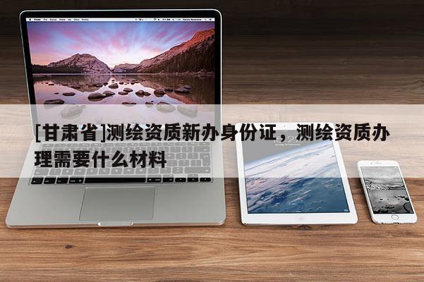 [甘肅省]測(cè)繪資質(zhì)新辦身份證，測(cè)繪資質(zhì)辦理需要什么材料