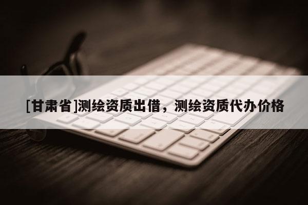 [甘肅省]測繪資質(zhì)出借，測繪資質(zhì)代辦價格