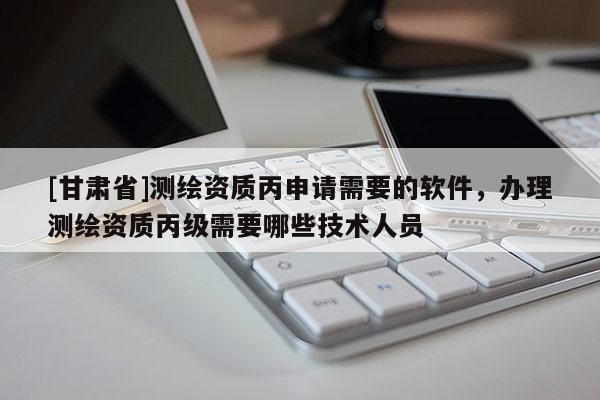 [甘肅省]測繪資質(zhì)丙申請需要的軟件，辦理測繪資質(zhì)丙級需要哪些技術(shù)人員