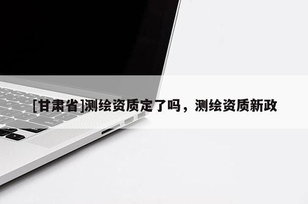 [甘肅省]測繪資質(zhì)定了嗎，測繪資質(zhì)新政