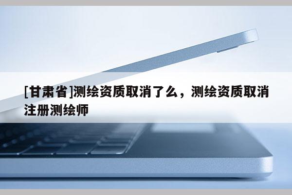[甘肅省]測繪資質(zhì)取消了么，測繪資質(zhì)取消注冊測繪師
