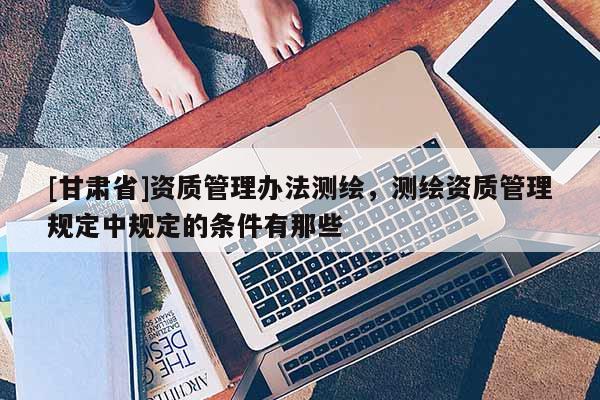 [甘肅省]資質(zhì)管理辦法測(cè)繪，測(cè)繪資質(zhì)管理規(guī)定中規(guī)定的條件有那些