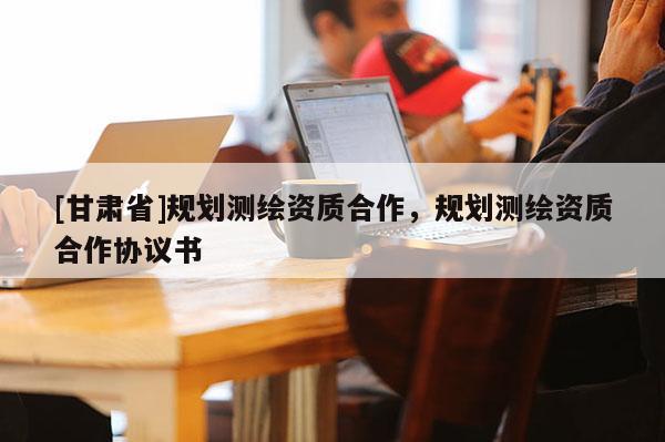 [甘肅省]規(guī)劃測繪資質(zhì)合作，規(guī)劃測繪資質(zhì)合作協(xié)議書