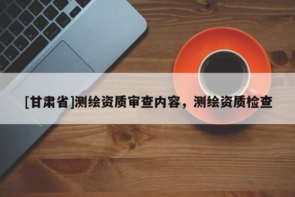 [甘肅省]測(cè)繪資質(zhì)審查內(nèi)容，測(cè)繪資質(zhì)檢查