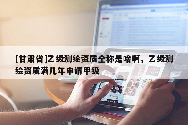 [甘肅省]乙級測繪資質(zhì)全稱是啥啊，乙級測繪資質(zhì)滿幾年申請甲級