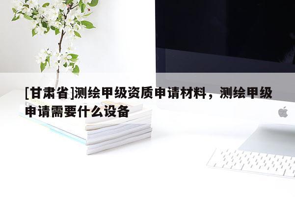 [甘肅省]測(cè)繪甲級(jí)資質(zhì)申請(qǐng)材料，測(cè)繪甲級(jí)申請(qǐng)需要什么設(shè)備