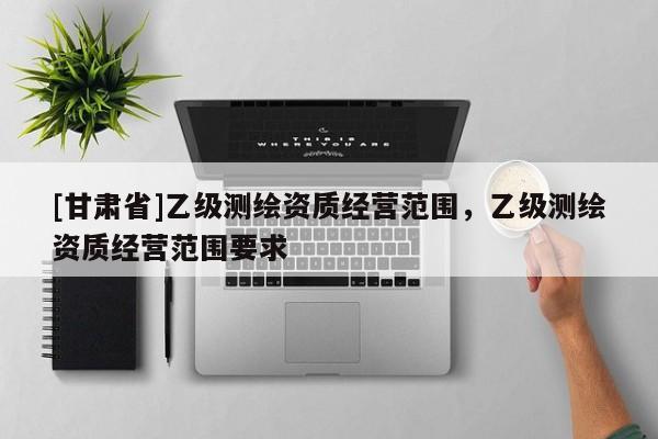 [甘肅省]乙級測繪資質(zhì)經(jīng)營范圍，乙級測繪資質(zhì)經(jīng)營范圍要求