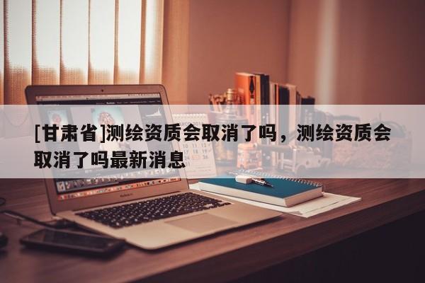 [甘肅省]測繪資質(zhì)會(huì)取消了嗎，測繪資質(zhì)會(huì)取消了嗎最新消息