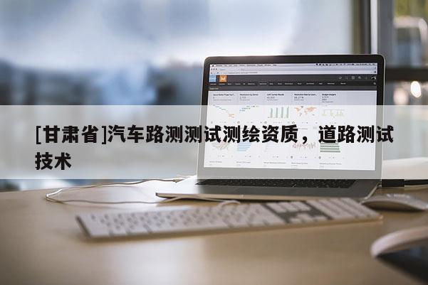 [甘肅省]汽車路測(cè)測(cè)試測(cè)繪資質(zhì)，道路測(cè)試技術(shù)