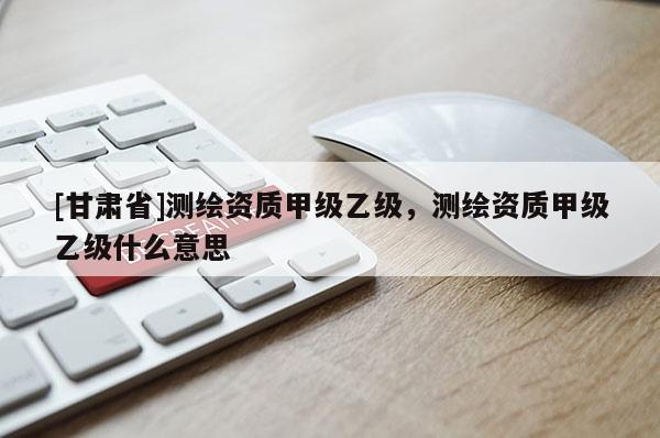 [甘肅省]測繪資質(zhì)甲級乙級，測繪資質(zhì)甲級乙級什么意思