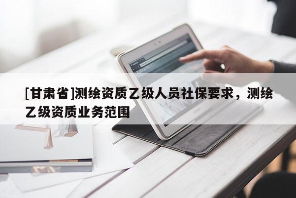 [甘肅省]測繪資質(zhì)乙級人員社保要求，測繪乙級資質(zhì)業(yè)務(wù)范圍