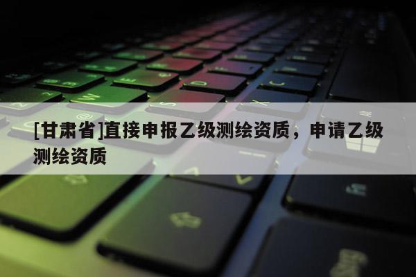 [甘肅省]直接申報(bào)乙級(jí)測(cè)繪資質(zhì)，申請(qǐng)乙級(jí)測(cè)繪資質(zhì)