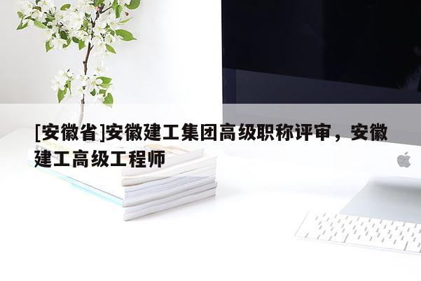 [安徽省]安徽建工集團(tuán)高級職稱評審，安徽建工高級工程師
