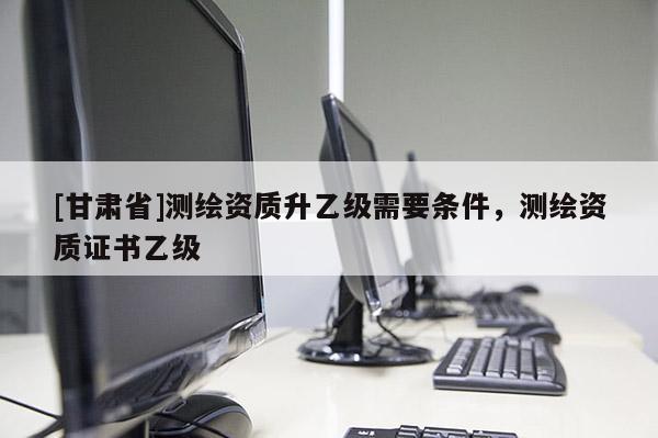 [甘肅省]測繪資質(zhì)升乙級需要條件，測繪資質(zhì)證書乙級