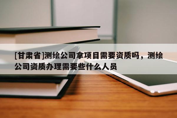 [甘肅省]測繪公司拿項目需要資質(zhì)嗎，測繪公司資質(zhì)辦理需要些什么人員