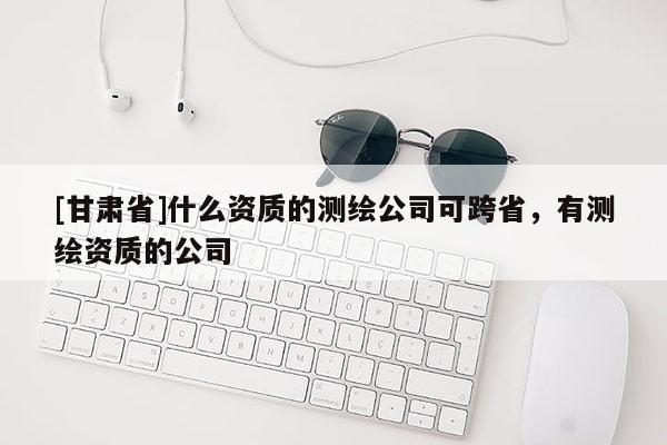 [甘肅省]什么資質(zhì)的測(cè)繪公司可跨省，有測(cè)繪資質(zhì)的公司