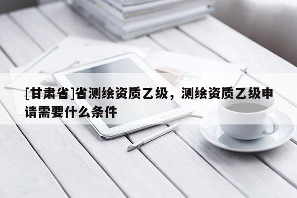 [甘肅省]省測繪資質(zhì)乙級，測繪資質(zhì)乙級申請需要什么條件