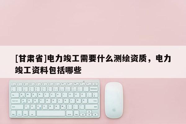 [甘肅省]電力竣工需要什么測(cè)繪資質(zhì)，電力竣工資料包括哪些