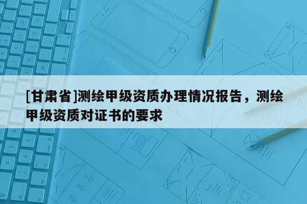 [甘肅省]測繪甲級資質(zhì)辦理情況報告，測繪甲級資質(zhì)對證書的要求