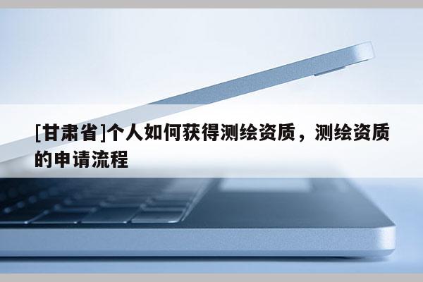 [甘肅省]個(gè)人如何獲得測(cè)繪資質(zhì)，測(cè)繪資質(zhì)的申請(qǐng)流程
