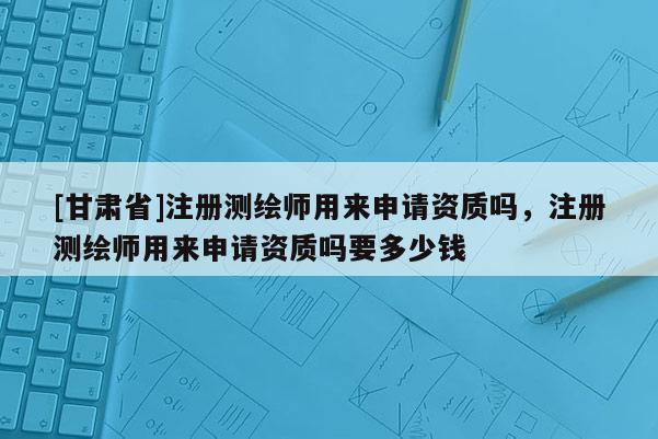 [甘肅省]注冊測繪師用來申請資質(zhì)嗎，注冊測繪師用來申請資質(zhì)嗎要多少錢
