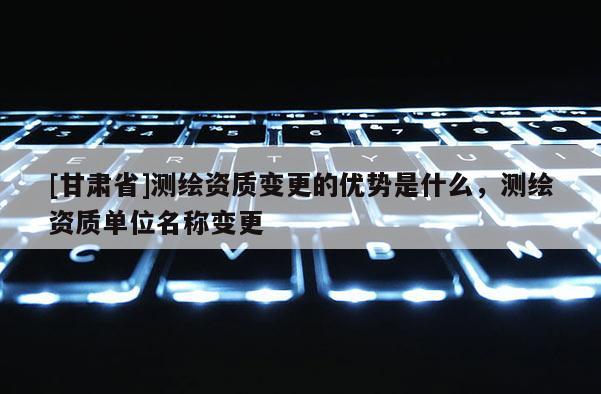 [甘肅省]測(cè)繪資質(zhì)變更的優(yōu)勢(shì)是什么，測(cè)繪資質(zhì)單位名稱(chēng)變更