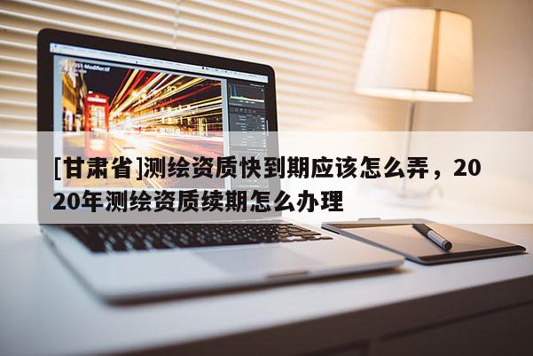 [甘肅省]測(cè)繪資質(zhì)快到期應(yīng)該怎么弄，2020年測(cè)繪資質(zhì)續(xù)期怎么辦理