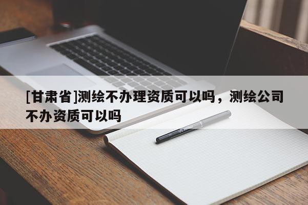 [甘肅省]測(cè)繪不辦理資質(zhì)可以嗎，測(cè)繪公司不辦資質(zhì)可以嗎