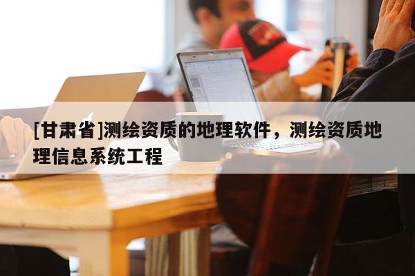 [甘肅省]測(cè)繪資質(zhì)的地理軟件，測(cè)繪資質(zhì)地理信息系統(tǒng)工程