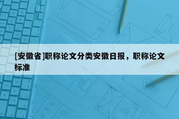 [安徽省]職稱論文分類安徽日?qǐng)?bào)，職稱論文標(biāo)準(zhǔn)