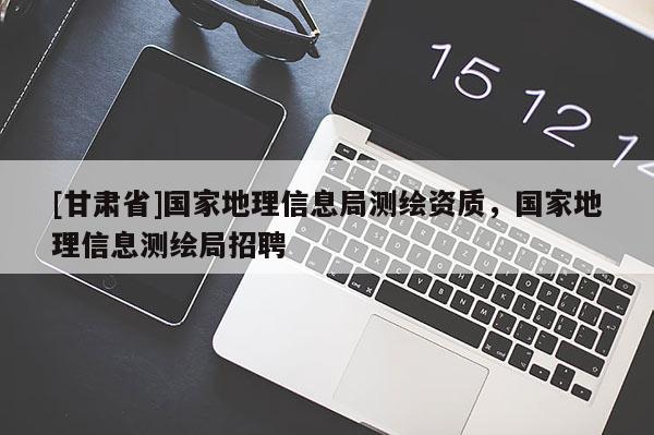 [甘肅省]國(guó)家地理信息局測(cè)繪資質(zhì)，國(guó)家地理信息測(cè)繪局招聘