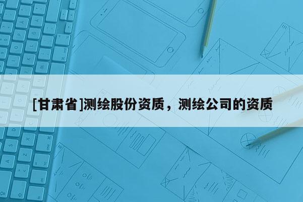 [甘肅省]測繪股份資質(zhì)，測繪公司的資質(zhì)