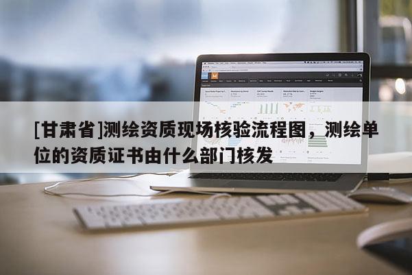 [甘肅省]測繪資質(zhì)現(xiàn)場核驗(yàn)流程圖，測繪單位的資質(zhì)證書由什么部門核發(fā)