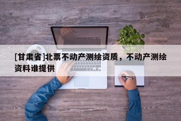 [甘肅省]北票不動(dòng)產(chǎn)測(cè)繪資質(zhì)，不動(dòng)產(chǎn)測(cè)繪資料誰(shuí)提供