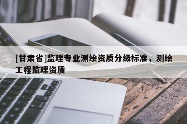 [甘肅省]監(jiān)理專業(yè)測(cè)繪資質(zhì)分級(jí)標(biāo)準(zhǔn)，測(cè)繪工程監(jiān)理資質(zhì)