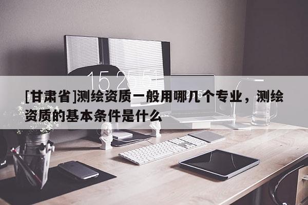 [甘肅省]測繪資質一般用哪幾個專業(yè)，測繪資質的基本條件是什么