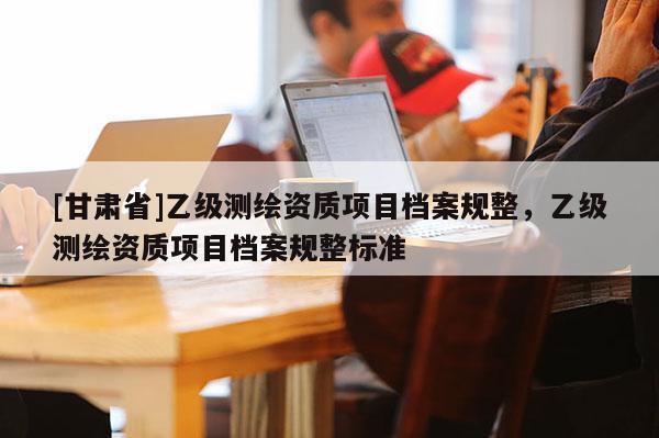 [甘肅省]乙級(jí)測(cè)繪資質(zhì)項(xiàng)目檔案規(guī)整，乙級(jí)測(cè)繪資質(zhì)項(xiàng)目檔案規(guī)整標(biāo)準(zhǔn)