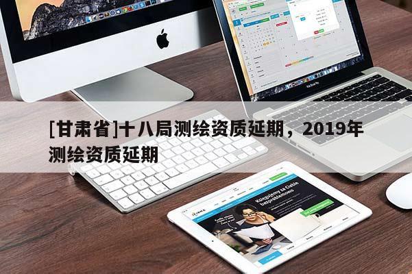 [甘肅省]十八局測繪資質(zhì)延期，2019年測繪資質(zhì)延期