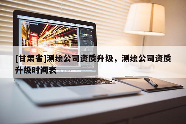 [甘肅省]測(cè)繪公司資質(zhì)升級(jí)，測(cè)繪公司資質(zhì)升級(jí)時(shí)間表