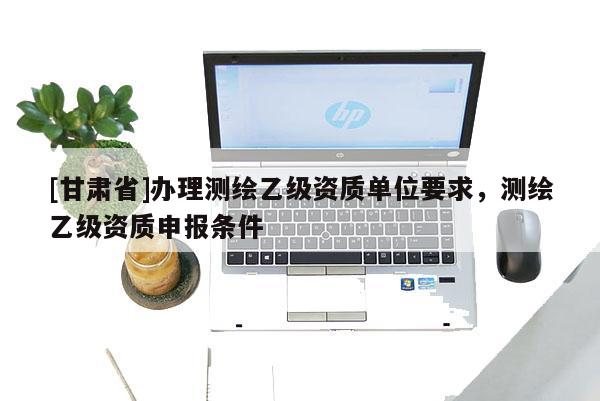 [甘肅省]辦理測繪乙級資質(zhì)單位要求，測繪乙級資質(zhì)申報條件