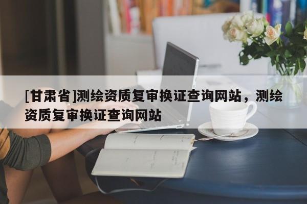 [甘肅省]測(cè)繪資質(zhì)復(fù)審換證查詢網(wǎng)站，測(cè)繪資質(zhì)復(fù)審換證查詢網(wǎng)站