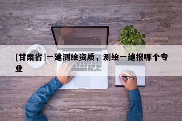 [甘肅省]一建測(cè)繪資質(zhì)，測(cè)繪一建報(bào)哪個(gè)專(zhuān)業(yè)