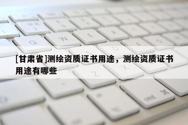 [甘肅省]測(cè)繪資質(zhì)證書用途，測(cè)繪資質(zhì)證書用途有哪些