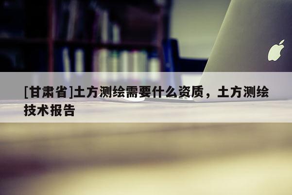 [甘肅省]土方測繪需要什么資質(zhì)，土方測繪技術(shù)報告