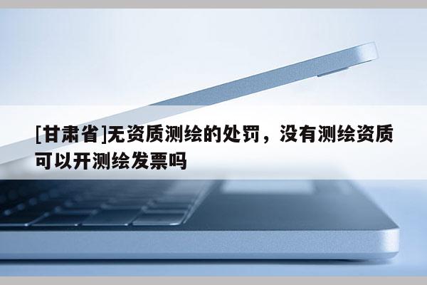 [甘肅省]無資質(zhì)測(cè)繪的處罰，沒有測(cè)繪資質(zhì)可以開測(cè)繪發(fā)票嗎