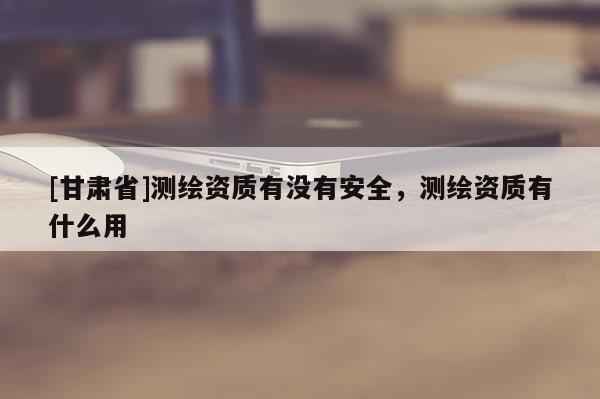 [甘肅省]測繪資質(zhì)有沒有安全，測繪資質(zhì)有什么用